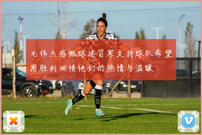 毛伟杰感慨球迷冒寒支持球队希望用胜利回馈他们的热情与温暖